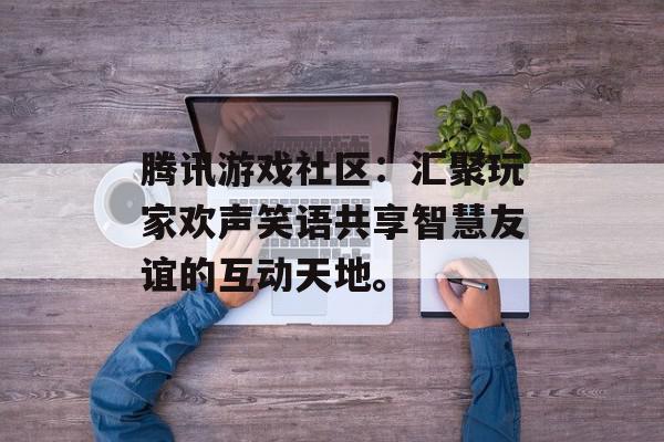 腾讯游戏社区：汇聚玩家欢声笑语共享智慧友谊的互动天地。