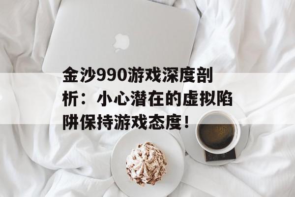 金沙990游戏深度剖析：小心潜在的虚拟陷阱保持游戏态度！
