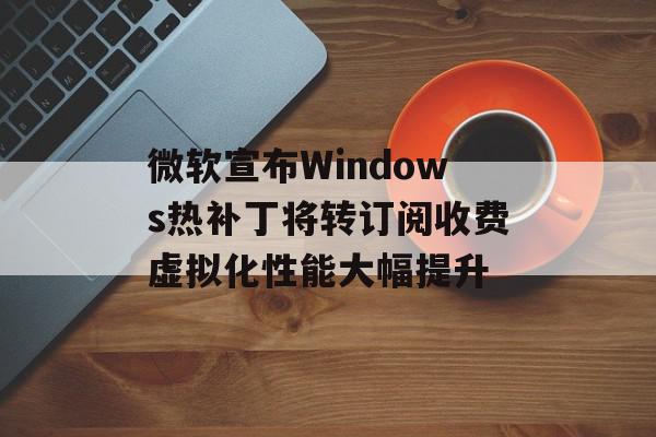 微软宣布Windows热补丁将转订阅收费虚拟化性能大幅提升
