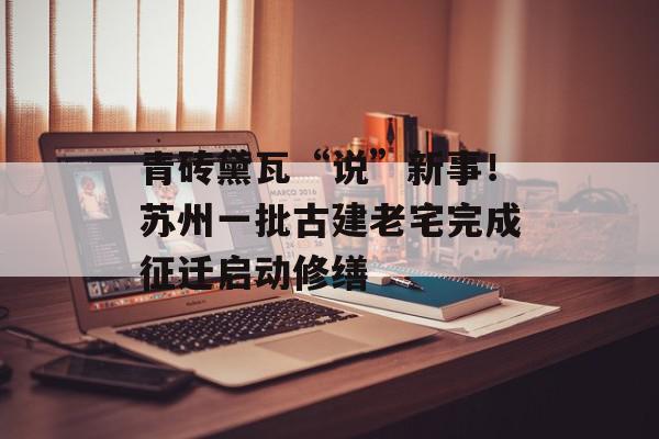 青砖黛瓦“说”新事！苏州一批古建老宅完成征迁启动修缮