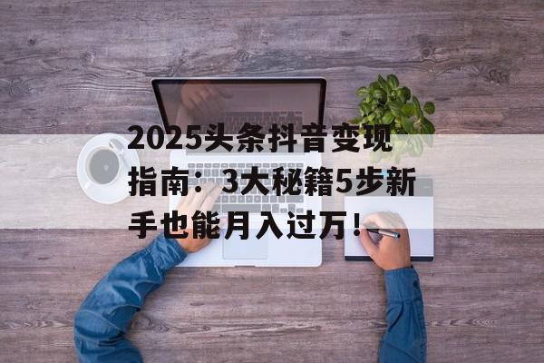 2025头条抖音变现指南：3大秘籍5步新手也能月入过万！