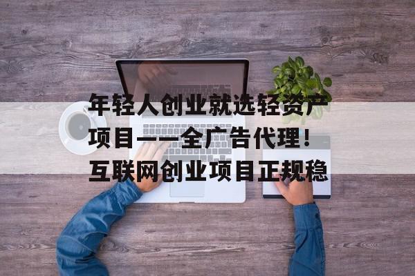年轻人创业就选轻资产项目——全广告代理！互联网创业项目正规稳