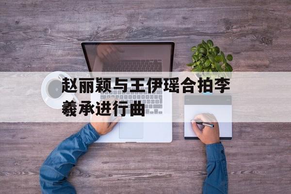 赵丽颖与王伊瑶合拍李羲承进行曲
