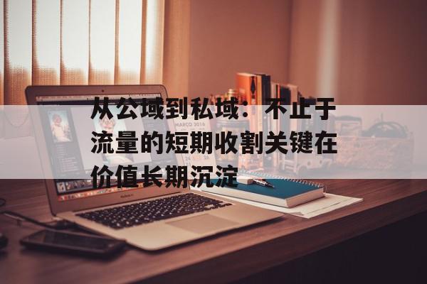 从公域到私域：不止于流量的短期收割关键在价值长期沉淀