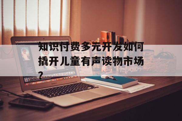 知识付费多元开发如何撬开儿童有声读物市场？