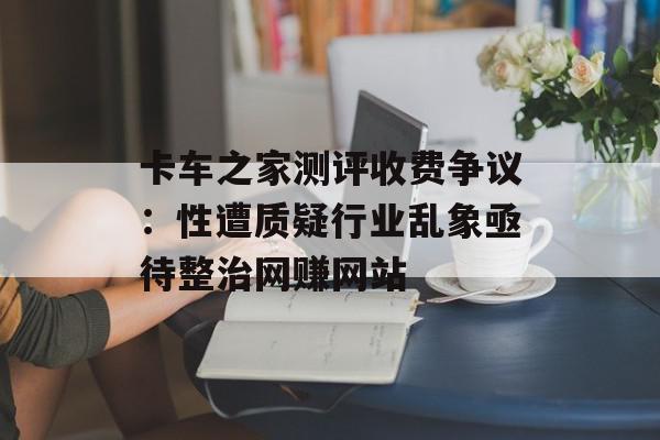 卡车之家测评收费争议：性遭质疑行业乱象亟待整治网赚网站
