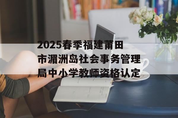 2025春季福建莆田市湄洲岛社会事务管理局中小学教师资格认定
