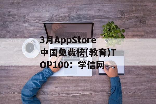 3月AppStore中国免费榜(教育)TOP100：学信网