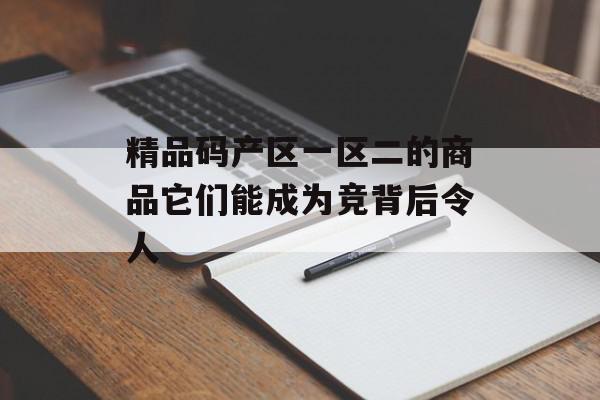 精品码产区一区二的商品它们能成为竞背后令人
