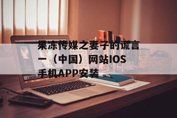 果冻传媒之妻子的谎言一（中国）网站IOS手机APP安装