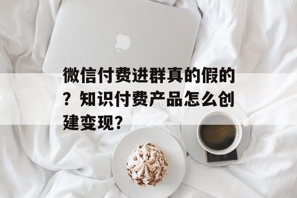 微信付费进群真的假的？知识付费产品怎么创建变现？