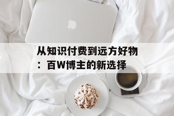 从知识付费到远方好物：百W博主的新选择