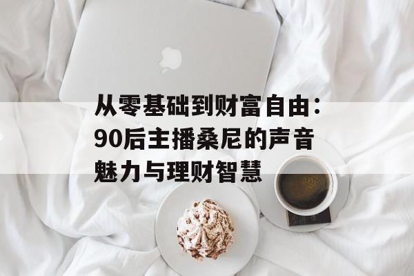 从零基础到财富自由：90后主播桑尼的声音魅力与理财智慧