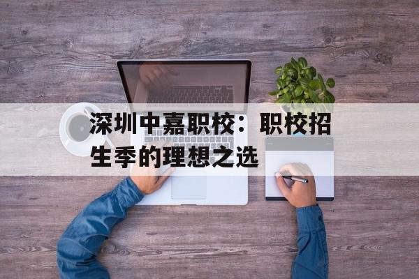 深圳中嘉职校：职校招生季的理想之选