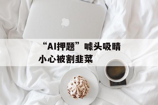 “AI押题”噱头吸睛小心被割韭菜