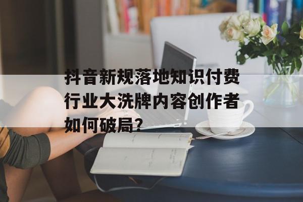 抖音新规落地知识付费行业大洗牌内容创作者如何破局？