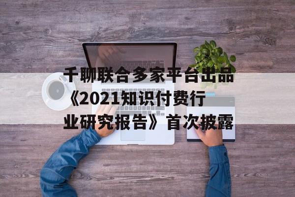 千聊联合多家平台出品《2021知识付费行业研究报告》首次披露
