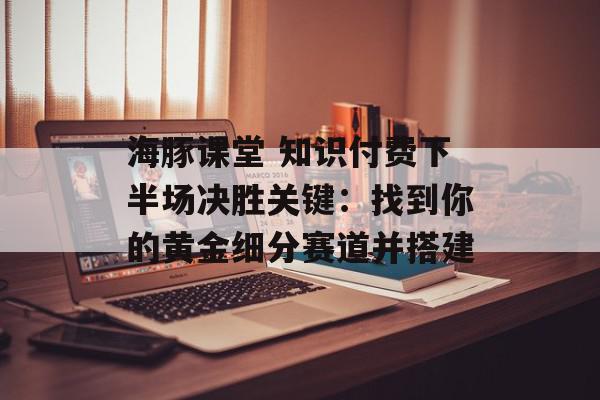 海豚课堂 知识付费下半场决胜关键：找到你的黄金细分赛道并搭建