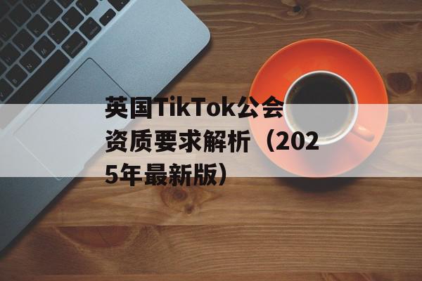 英国TikTok公会资质要求解析（2025年最新版）