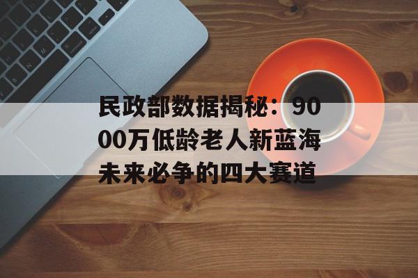 民政部数据揭秘：9000万低龄老人新蓝海未来必争的四大赛道