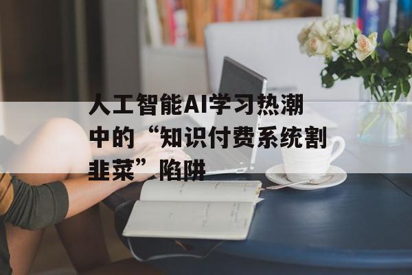 人工智能AI学习热潮中的“知识付费系统割韭菜”陷阱
