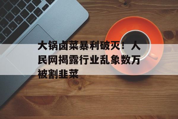 大锅卤菜暴利破灭！人民网揭露行业乱象数万被割韭菜