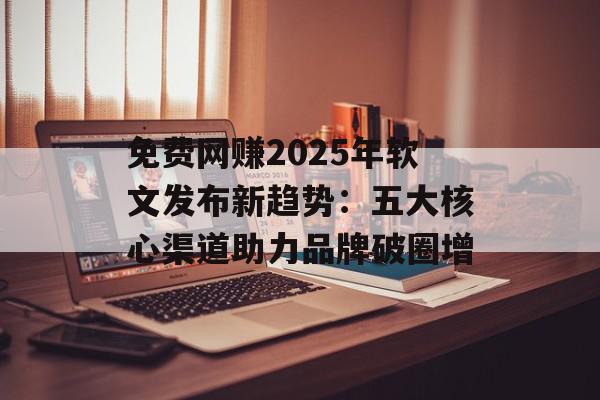 免费网赚2025年软文发布新趋势：五大核心渠道助力品牌破圈增