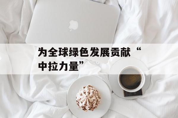 为全球绿色发展贡献“中拉力量”