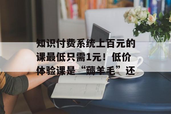 知识付费系统上百元的课最低只需1元！低价体验课是“薅羊毛”还