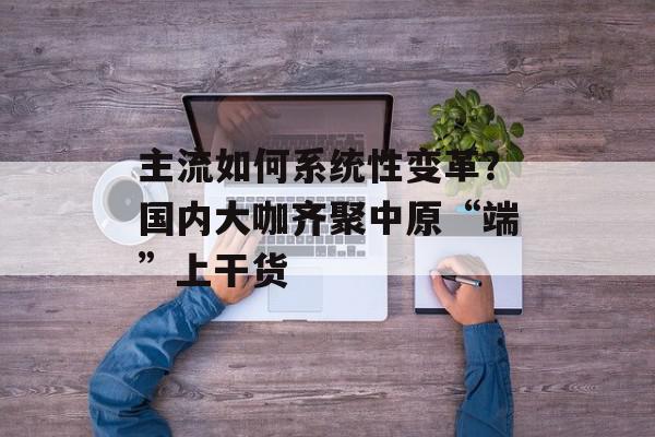 主流如何系统性变革？国内大咖齐聚中原“端”上干货
