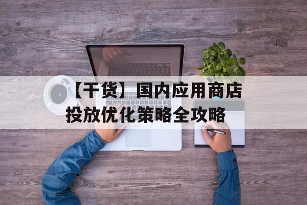 【干货】国内应用商店投放优化策略全攻略
