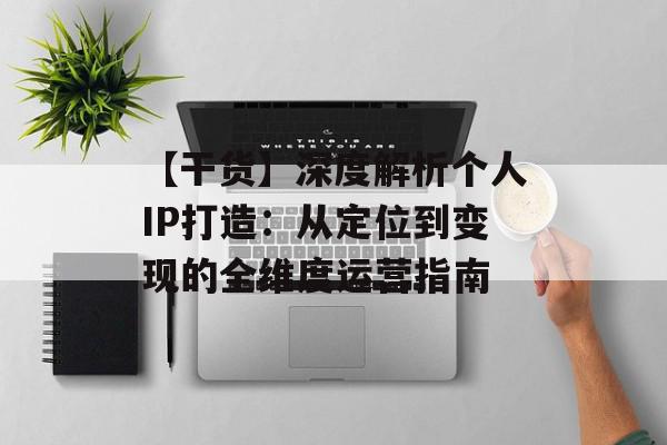 【干货】深度解析个人IP打造：从定位到变现的全维度运营指南