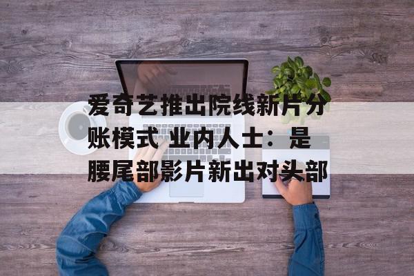 爱奇艺推出院线新片分账模式 业内人士：是腰尾部影片新出对头部