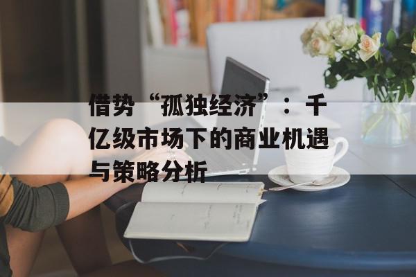 借势“孤独经济”：千亿级市场下的商业机遇与策略分析