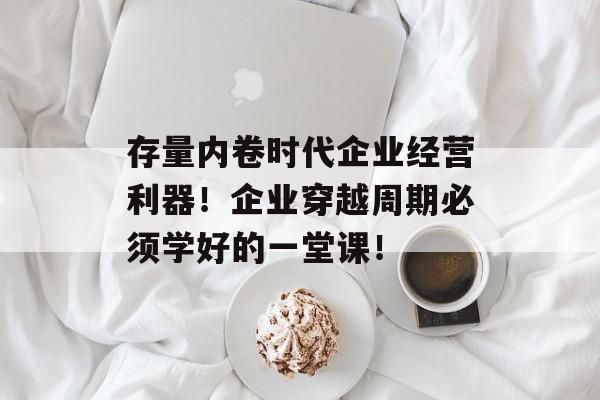 存量内卷时代企业经营利器！企业穿越周期必须学好的一堂课！