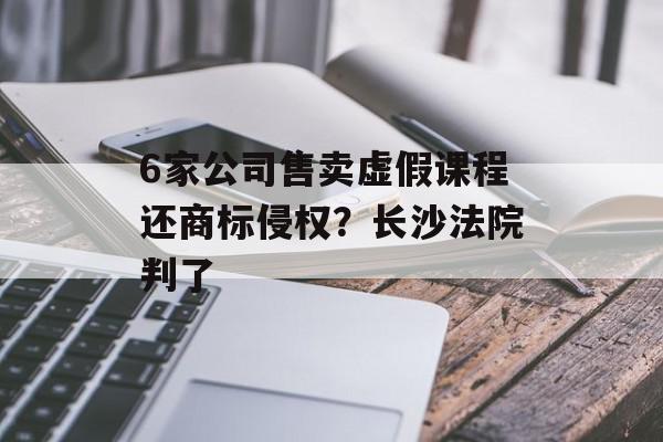 6家公司售卖虚假课程还商标侵权？长沙法院判了
