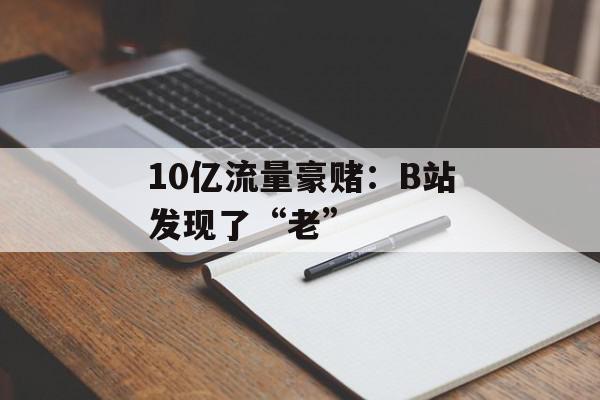 10亿流量豪赌：B站发现了“老”