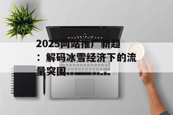 2025网站推广新趋：解码冰雪经济下的流量突围