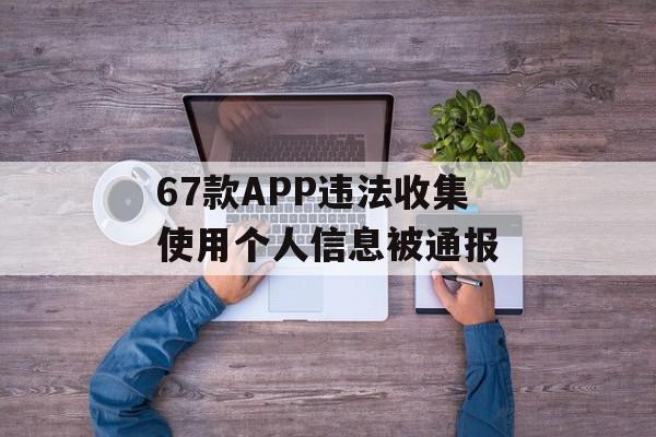 67款APP违法收集使用个人信息被通报