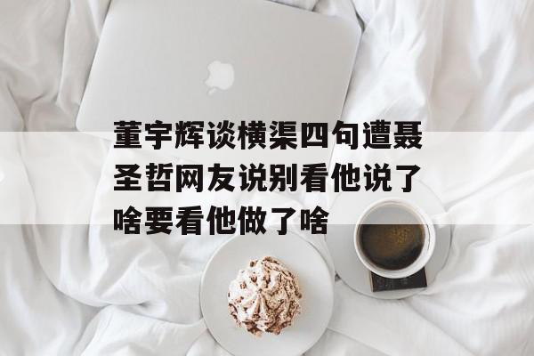董宇辉谈横渠四句遭聂圣哲网友说别看他说了啥要看他做了啥