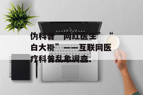 伪科普“网红医生”“白大褂”——互联网医疗科普乱象调查