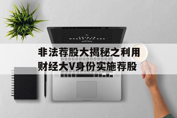非法荐股大揭秘之利用财经大V身份实施荐股
