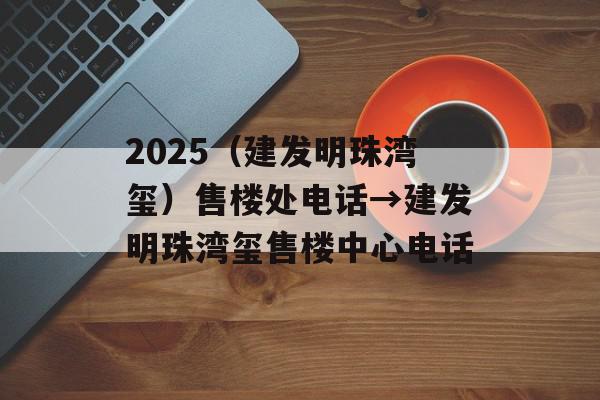 2025（建发明珠湾玺）售楼处电话→建发明珠湾玺售楼中心电话