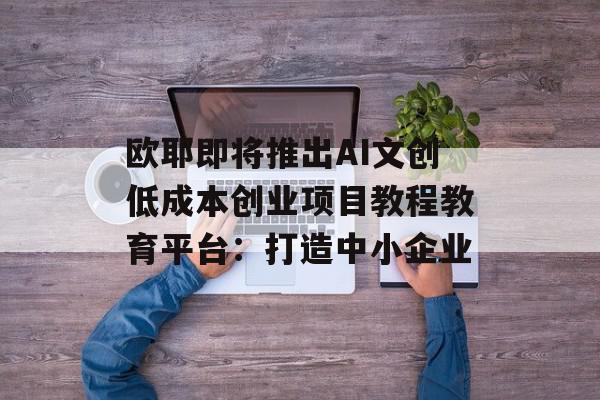 欧耶即将推出AI文创低成本创业项目教程教育平台：打造中小企业