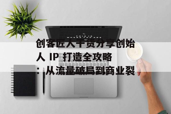 创客匠人干货分享创始人 IP 打造全攻略：从流量破局到商业裂