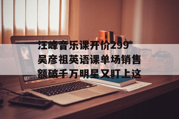汪峰音乐课开价299吴彦祖英语课单场销售额破千万明星又盯上这
