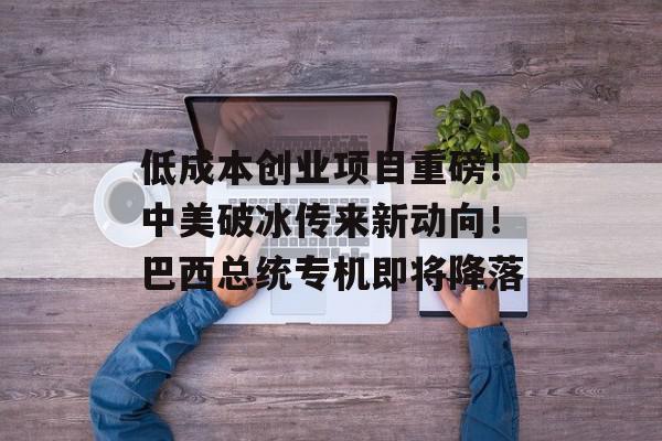 低成本创业项目重磅！中美破冰传来新动向！巴西总统专机即将降落