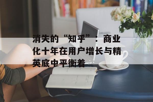 消失的“知乎”：商业化十年在用户增长与精英底中平衡着