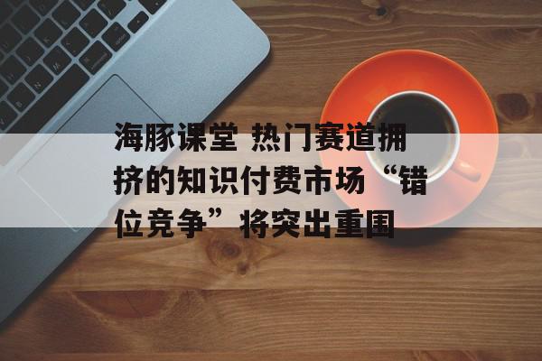海豚课堂 热门赛道拥挤的知识付费市场“错位竞争”将突出重围