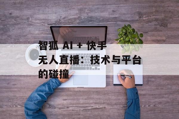 智狐 AI + 快手无人直播：技术与平台的碰撞